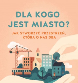 Dla kogo jest miasto? Jak stworzyć przestrzeń, która o nas dba